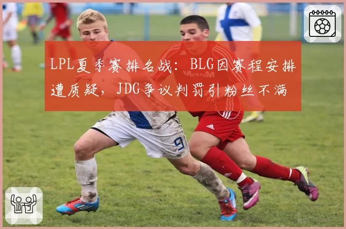 LPL夏季赛排名战：BLG因赛程安排遭质疑，JDG争议判罚引粉丝不满