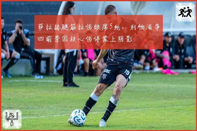 萨拉赫腿筋拉伤缺席5轮，利物浦争四前景因核心伤停蒙上阴影