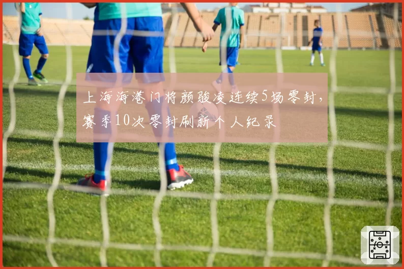 上海海港门将颜骏凌连续5场零封，赛季10次零封刷新个人纪录
