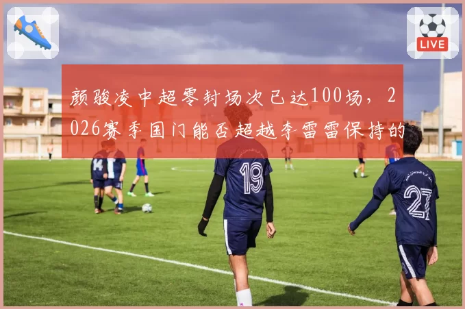颜骏凌中超零封场次已达100场，2026赛季国门能否超越李雷雷保持的零封纪录？