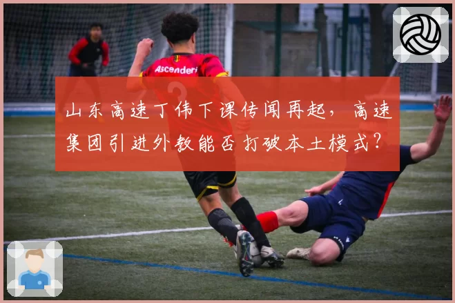 山东高速丁伟下课传闻再起，高速集团引进外教能否打破本土模式？