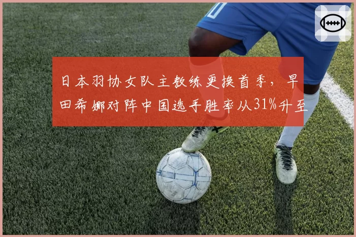 日本羽协女队主教练更换首季，早田希娜对阵中国选手胜率从31%升至43%
