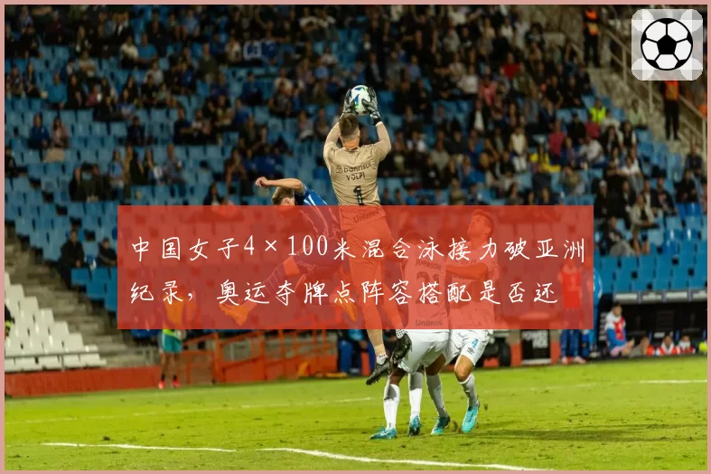 中国女子4×100米混合泳接力破亚洲纪录，奥运夺牌点阵容搭配是否还有优化空间？