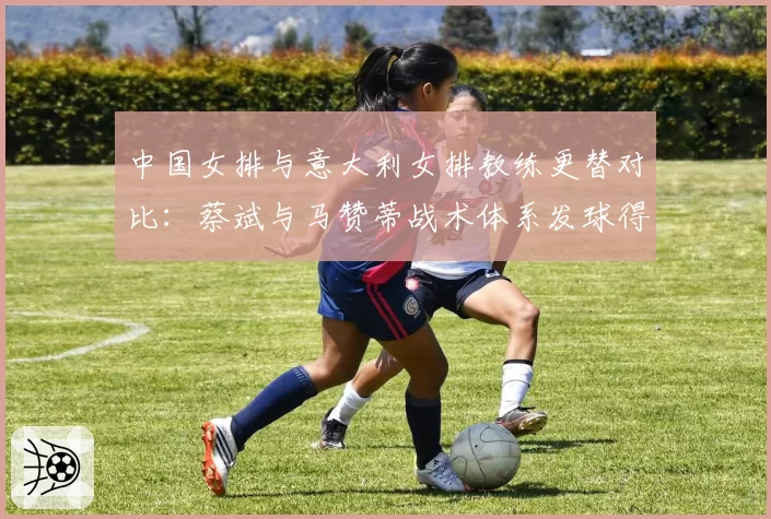 中国女排与意大利女排教练更替对比：蔡斌与马赞蒂战术体系发球得分率差8%