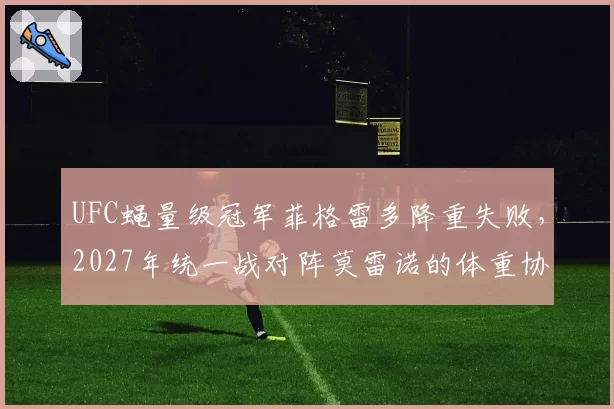 UFC蝇量级冠军菲格雷多降重失败，2027年统一战对阵莫雷诺的体重协议悬而未决