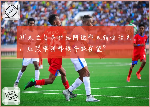 AC米兰与多特就阿德耶米转会谈判，红黑军团锋线升级在望？
