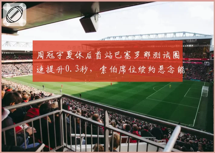 周冠宇夏休后首站巴塞罗那测试圈速提升0.3秒，索伯席位续约悬念能否就此打破？
