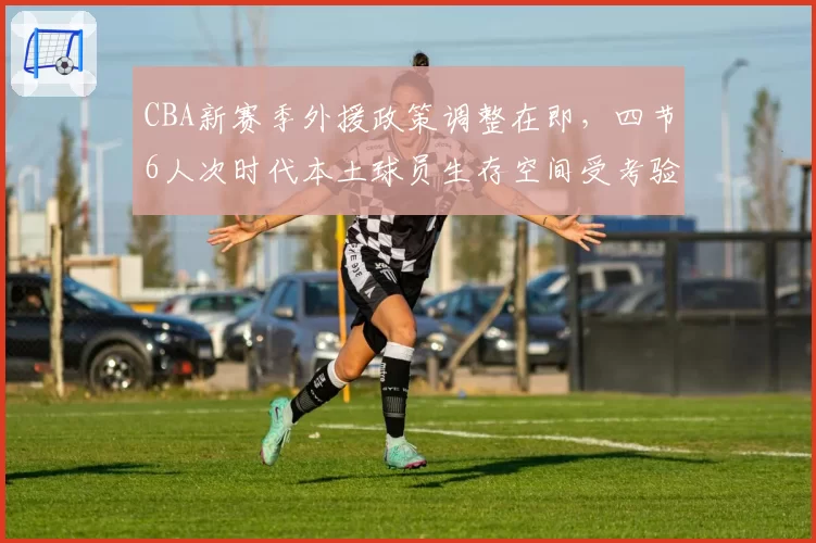 CBA新赛季外援政策调整在即，四节6人次时代本土球员生存空间受考验
