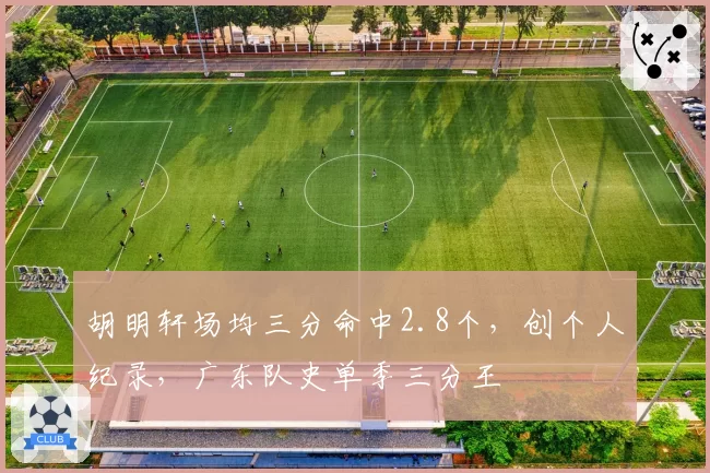 胡明轩场均三分命中2.8个，创个人纪录，广东队史单季三分王