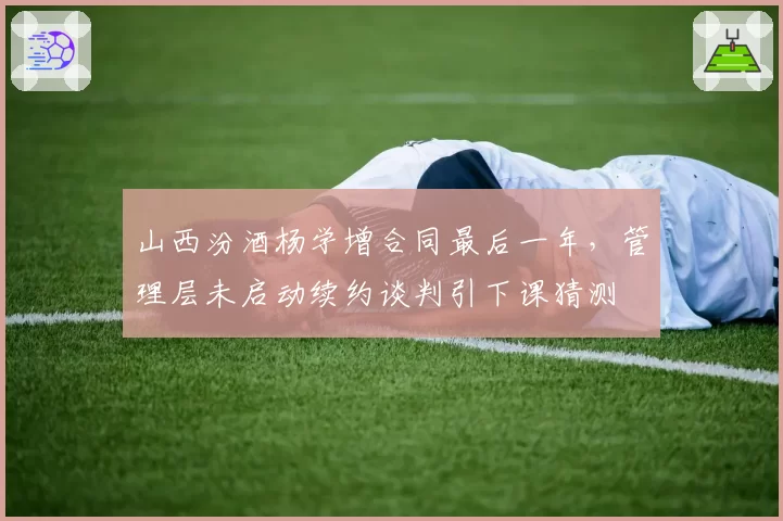 山西汾酒杨学增合同最后一年，管理层未启动续约谈判引下课猜测