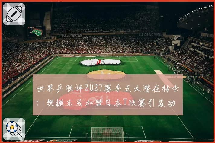 世界乒联评2027赛季五大潜在转会：樊振东或加盟日本T联赛引轰动