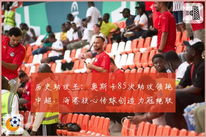 历史助攻王：奥斯卡85次助攻领跑中超，海港核心传球创造力冠绝联盟