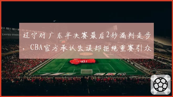 辽宁对广东半决赛最后2秒漏判走步，CBA官方承认失误却拒绝重赛引众怒