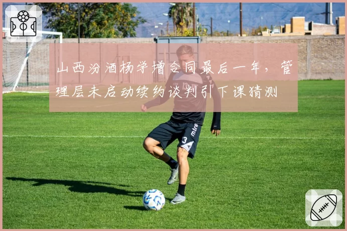 山西汾酒杨学增合同最后一年，管理层未启动续约谈判引下课猜测