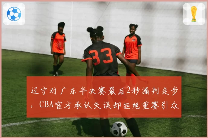 辽宁对广东半决赛最后2秒漏判走步，CBA官方承认失误却拒绝重赛引众怒