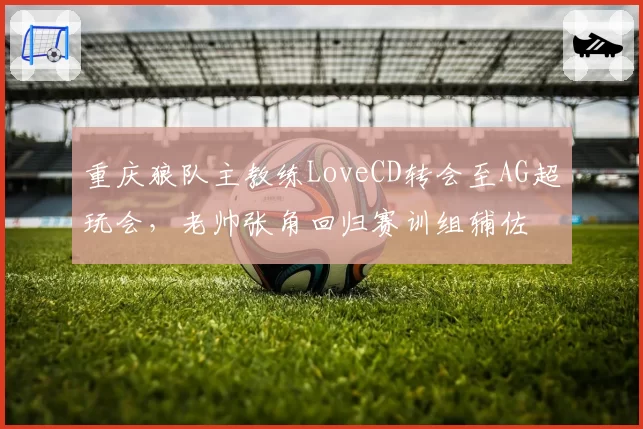 重庆狼队主教练LoveCD转会至AG超玩会，老帅张角回归赛训组辅佐
