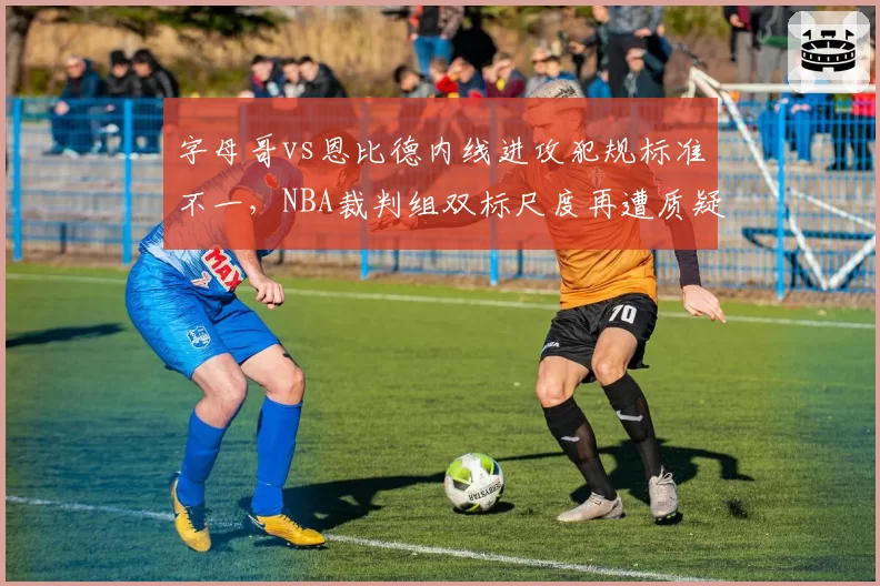 字母哥vs恩比德内线进攻犯规标准不一，NBA裁判组双标尺度再遭质疑