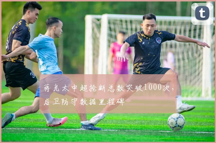 蒋光太中超抢断总数突破1000次，后卫防守数据里程碑