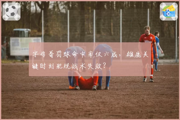 字母哥罚球命中率仅六成，雄鹿关键时刻犯规战术失效？