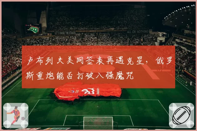卢布列夫美网签表再遇克星，俄罗斯重炮能否打破八强魔咒