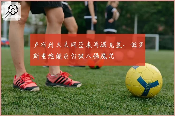 卢布列夫美网签表再遇克星，俄罗斯重炮能否打破八强魔咒