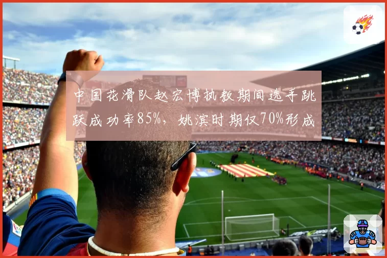中国花滑队赵宏博执教期间选手跳跃成功率85%，姚滨时期仅70%形成差距