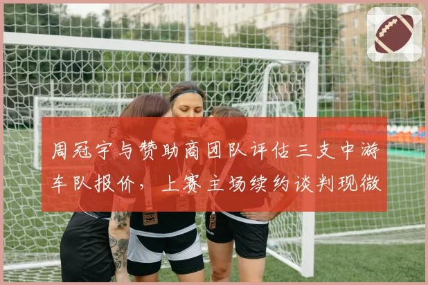 周冠宇与赞助商团队评估三支中游车队报价，上赛主场续约谈判现微妙信号