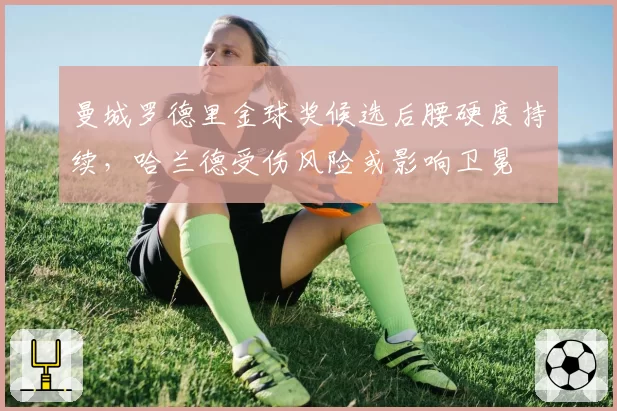 曼城罗德里金球奖候选后腰硬度持续，哈兰德受伤风险或影响卫冕