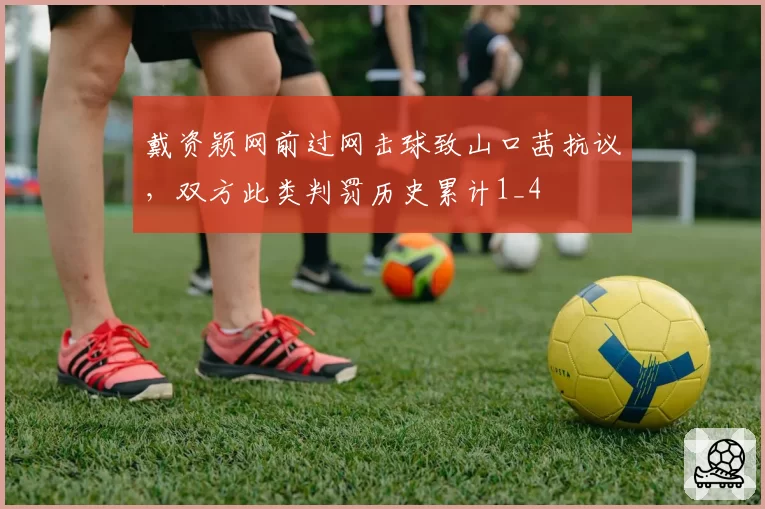 戴资颖网前过网击球致山口茜抗议，双方此类判罚历史累计1_4