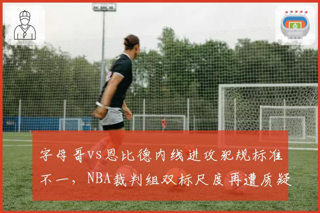 字母哥vs恩比德内线进攻犯规标准不一，NBA裁判组双标尺度再遭质疑