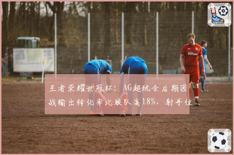 王者荣耀世冠杯：AG超玩会后期团战输出转化率比狼队高18%，射手位存活率差距明显