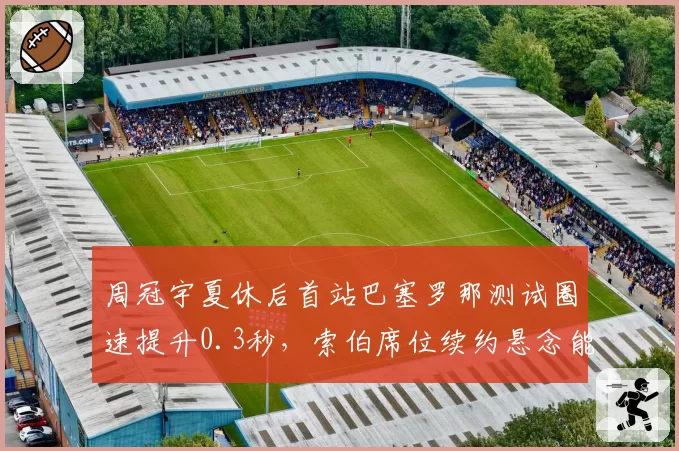 周冠宇夏休后首站巴塞罗那测试圈速提升0.3秒，索伯席位续约悬念能否就此打破？