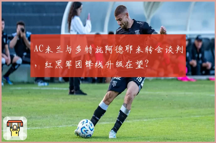 AC米兰与多特就阿德耶米转会谈判，红黑军团锋线升级在望？