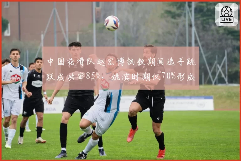 中国花滑队赵宏博执教期间选手跳跃成功率85%，姚滨时期仅70%形成差距