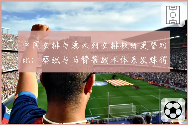 中国女排与意大利女排教练更替对比：蔡斌与马赞蒂战术体系发球得分率差8%