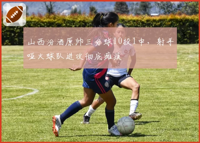 山西汾酒原帅三分球10投1中，射手哑火球队进攻彻底瘫痪